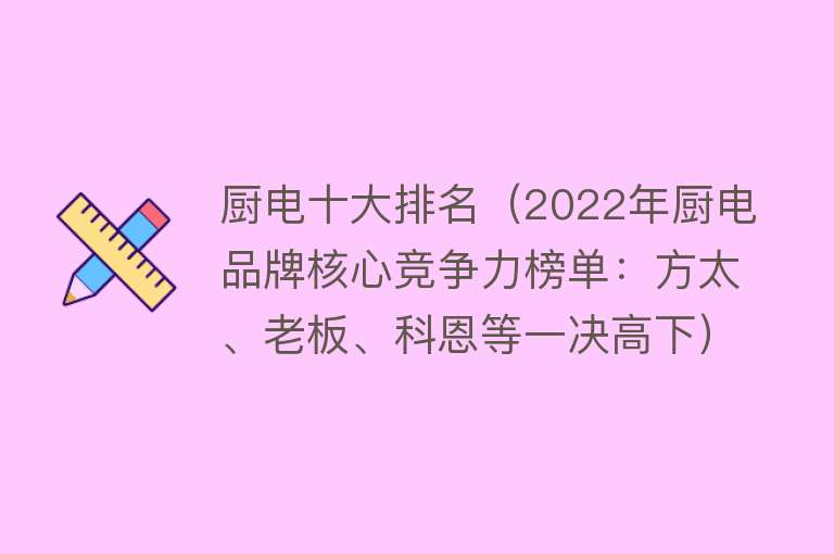 厨电十大排名（2022年厨电品牌核心竞争力榜单：方太、老板、科恩等一决高下）