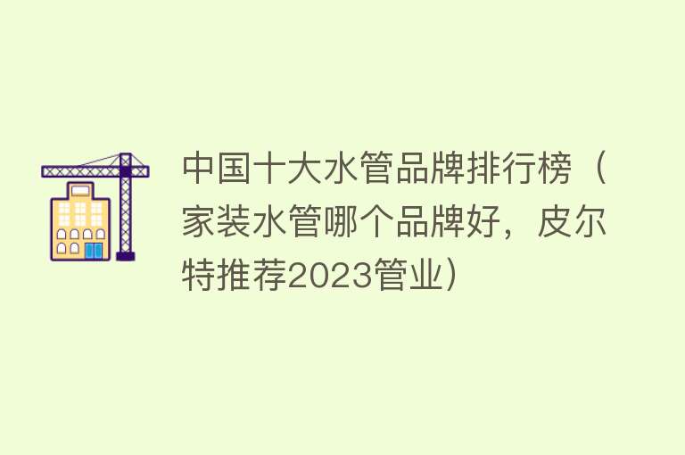 中国十大水管品牌排行榜（家装水管哪个品牌好，皮尔特推荐2023管业）