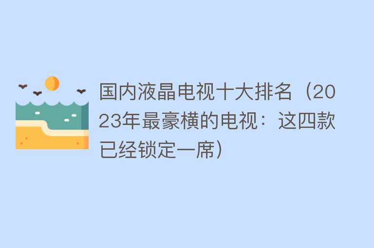 国内液晶电视十大排名（2023年最豪横的电视：这四款已经锁定一席）