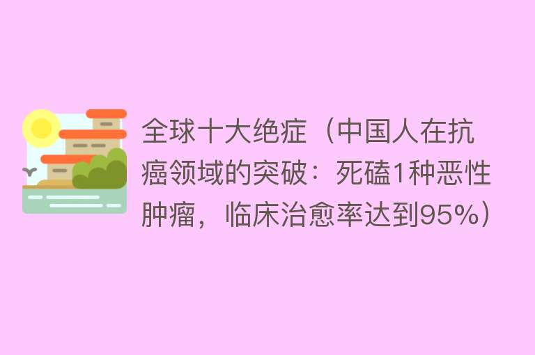 全球十大绝症（中国人在抗癌领域的突破：死磕1种恶性肿瘤，临床治愈率达到95%）