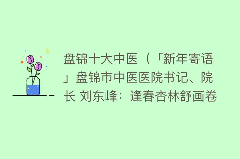 盘锦十大中医（「新年寄语」盘锦市中医医院书记、院长 刘东峰：逢春杏林舒画卷 弘扬国粹谱新篇）