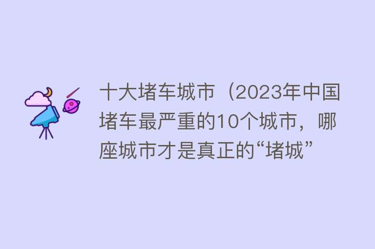 十大堵车城市（2023年中国堵车最严重的10个城市，哪座城市才是真正的“堵城”？）