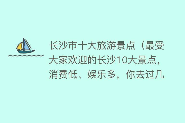 长沙市十大旅游景点（最受大家欢迎的长沙10大景点，消费低、娱乐多，你去过几处？）