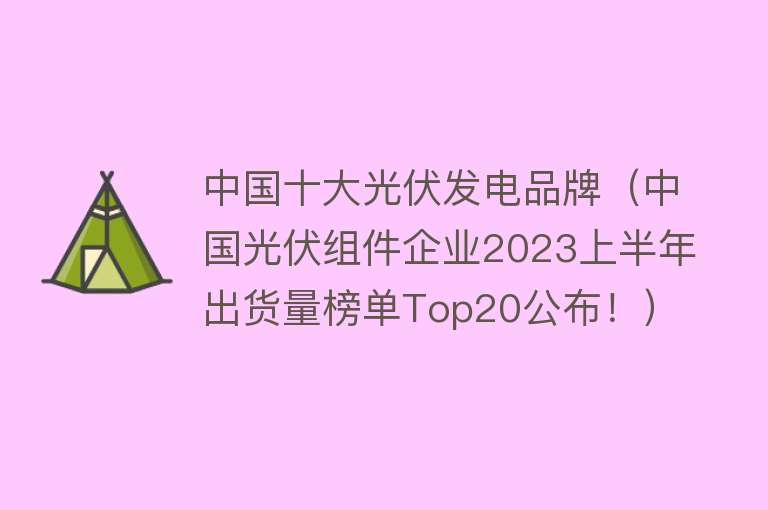 中国十大光伏发电品牌（中国光伏组件企业2023上半年出货量榜单Top20公布！）