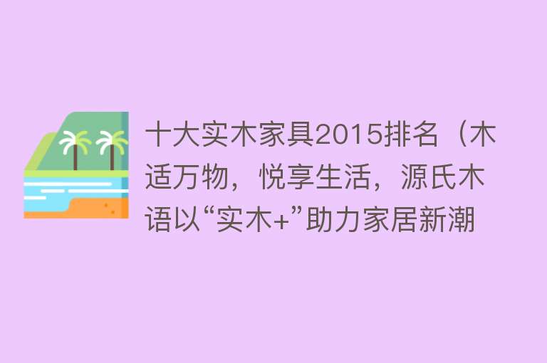 十大实木家具2015排名（木适万物，悦享生活，源氏木语以“实木+”助力家居新潮流）