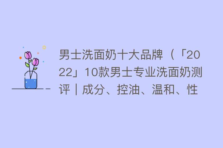 男士洗面奶十大品牌（「2022」10款男士专业洗面奶测评｜成分、控油、温和、性价比高）