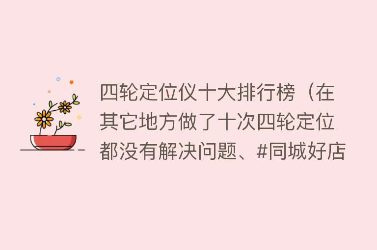 四轮定位仪十大排行榜（在其它地方做了十次四轮定位都没有解决问题、#同城好店推荐） 