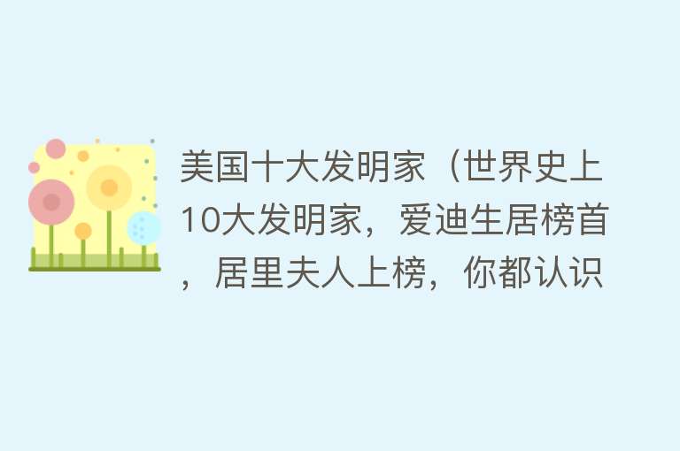 美国十大发明家（世界史上10大发明家，爱迪生居榜首，居里夫人上榜，你都认识吗？） 