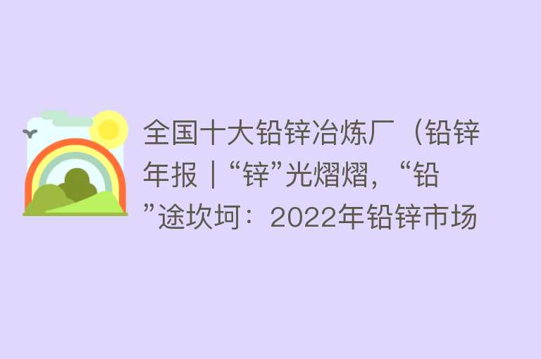 全国十大铅锌冶炼厂（铅锌年报｜“锌”光熠熠，“铅”途坎坷：2022年铅锌市场回顾及2023年展望） 