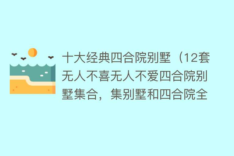 十大经典四合院别墅（12套无人不喜无人不爱四合院别墅集合，集别墅和四合院全部功能!） 