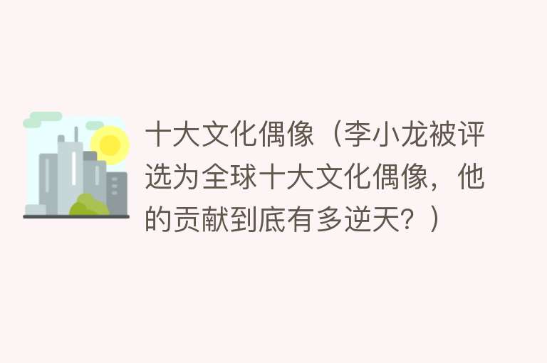 十大文化偶像（李小龙被评选为全球十大文化偶像，他的贡献到底有多逆天？）