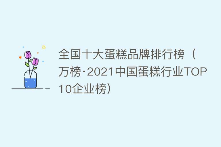 全国十大蛋糕品牌排行榜（万榜·2021中国蛋糕行业TOP10企业榜）