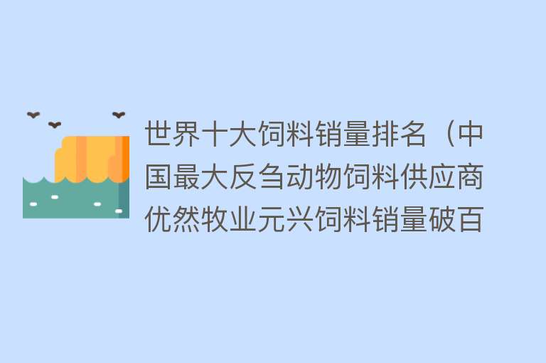 世界十大饲料销量排名（中国最大反刍动物饲料供应商优然牧业元兴饲料销量破百万吨）