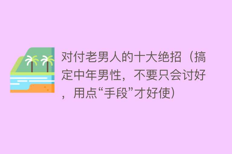 对付老男人的十大绝招（搞定中年男性，不要只会讨好，用点“手段”才好使） 