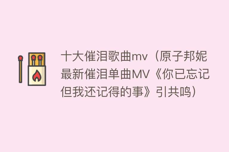 十大催泪歌曲mv（原子邦妮最新催泪单曲MV《你已忘记但我还记得的事》引共鸣）