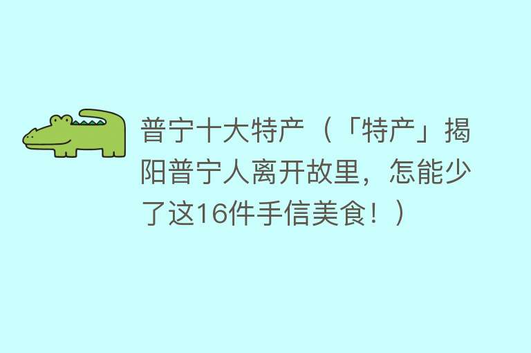 普宁十大特产（「特产」揭阳普宁人离开故里，怎能少了这16件手信美食！）