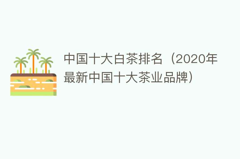 中国十大白茶排名（2020年最新中国十大茶业品牌）