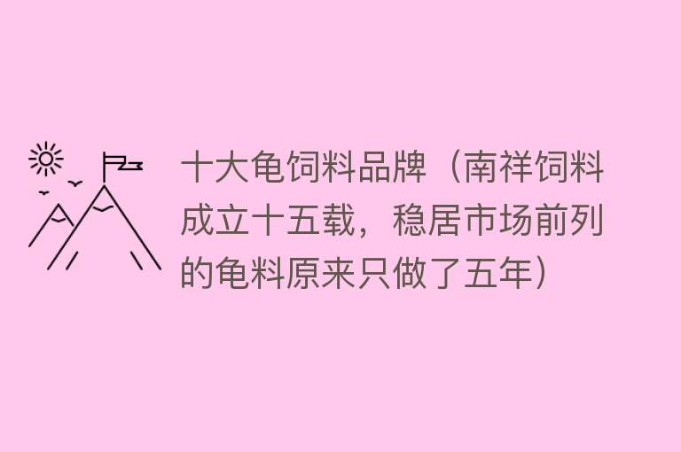 十大龟饲料品牌（南祥饲料成立十五载，稳居市场前列的龟料原来只做了五年）