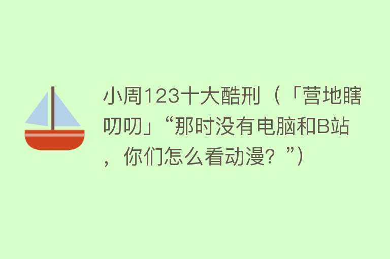 小周123十大酷刑（「营地瞎叨叨」“那时没有电脑和B站，你们怎么看动漫？”）