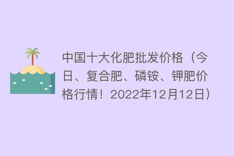 中国十大化肥批发价格（今日、复合肥、磷铵、钾肥价格行情！2022年12月12日）