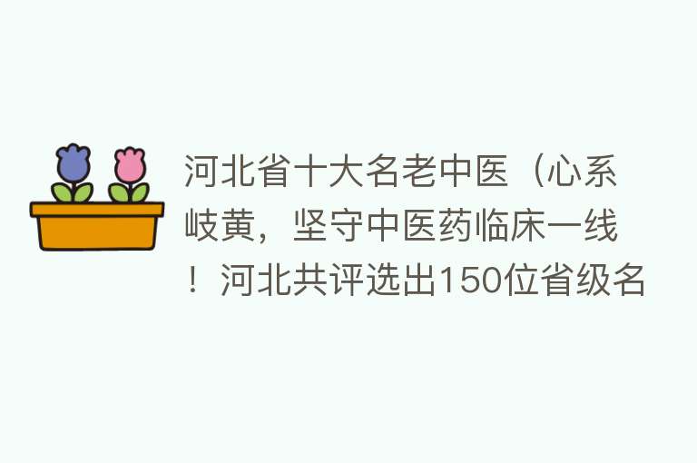 河北省十大名老中医（心系岐黄，坚守中医药临床一线！河北共评选出150位省级名中医）