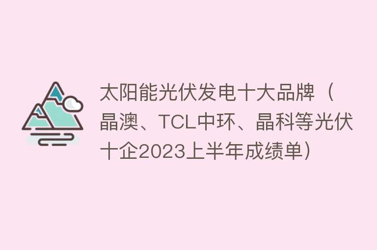 太阳能光伏发电十大品牌（晶澳、TCL中环、晶科等光伏十企2023上半年成绩单）