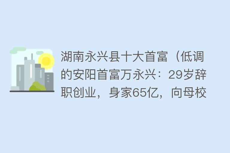 湖南永兴县十大首富（低调的安阳首富万永兴：29岁辞职创业，身家65亿，向母校捐款1亿）