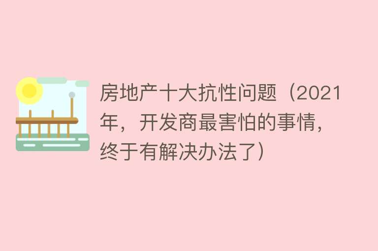 房地产十大抗性问题（2021年，开发商最害怕的事情，终于有解决办法了）