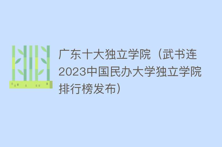 广东十大独立学院（武书连2023中国民办大学独立学院排行榜发布） 