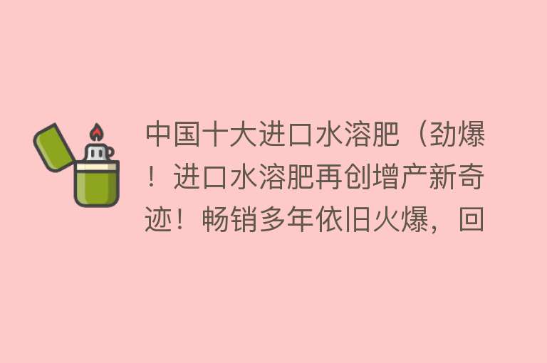 中国十大进口水溶肥（劲爆！进口水溶肥再创增产新奇迹！畅销多年依旧火爆，回头客多）