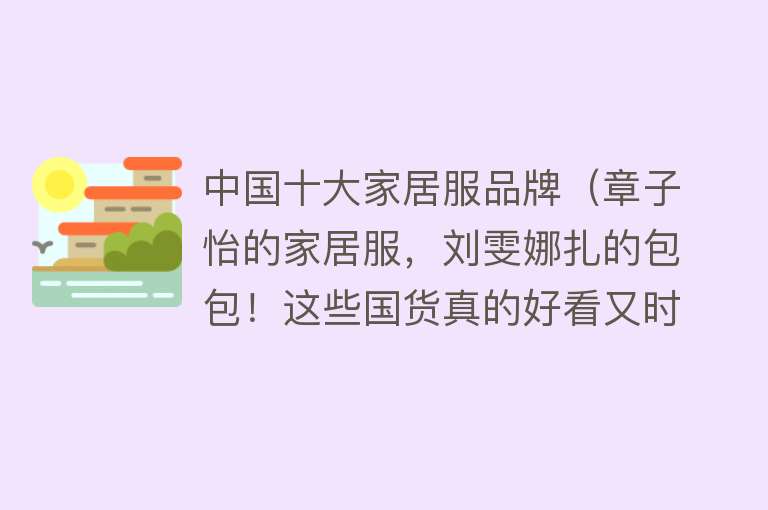 中国十大家居服品牌（章子怡的家居服，刘雯娜扎的包包！这些国货真的好看又时髦）