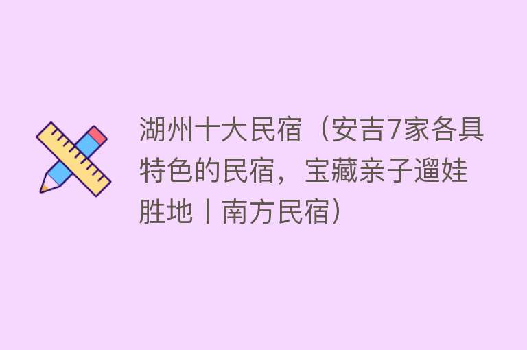 湖州十大民宿（安吉7家各具特色的民宿，宝藏亲子遛娃胜地丨南方民宿）