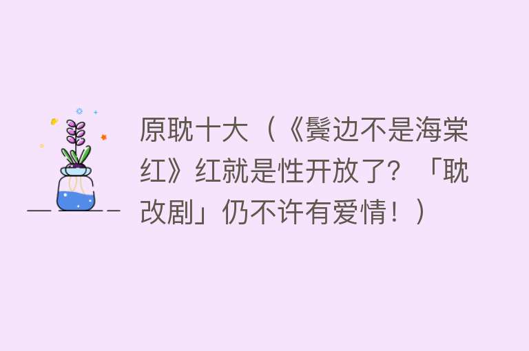 原耽十大（《鬓边不是海棠红》红就是性开放了？「耽改剧」仍不许有爱情！） 