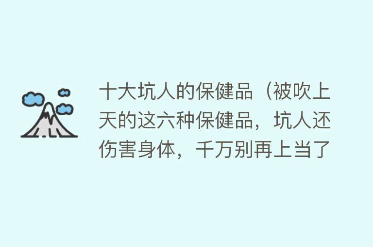 十大坑人的保健品（被吹上天的这六种保健品，坑人还伤害身体，千万别再上当了）