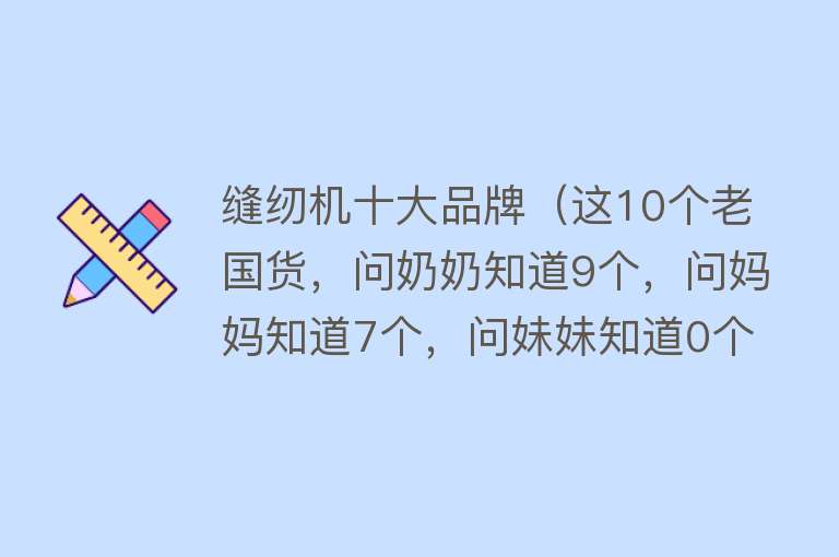 缝纫机十大品牌（这10个老国货，问奶奶知道9个，问妈妈知道7个，问妹妹知道0个）