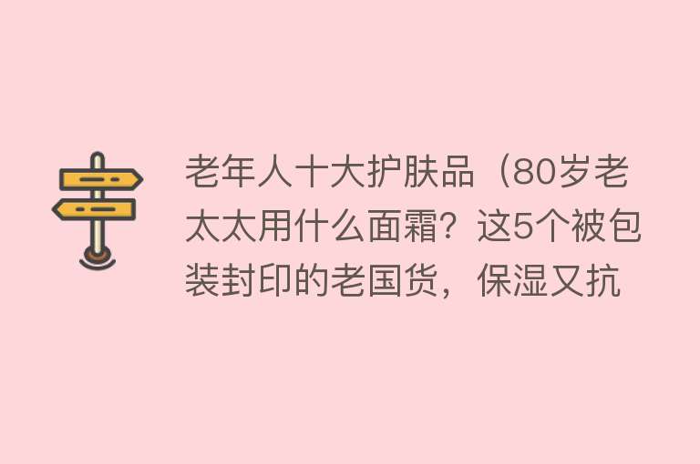 老年人十大护肤品（80岁老太太用什么面霜？这5个被包装封印的老国货，保湿又抗皱）