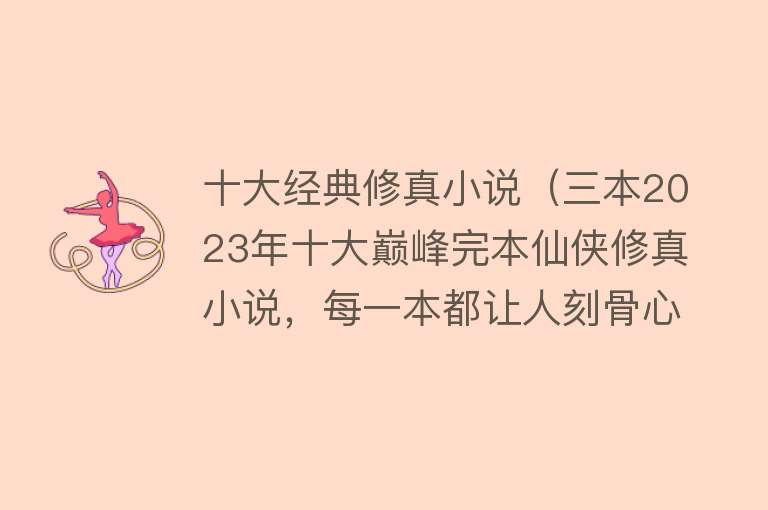 十大经典修真小说（三本2023年十大巅峰完本仙侠修真小说，每一本都让人刻骨心，超爽）