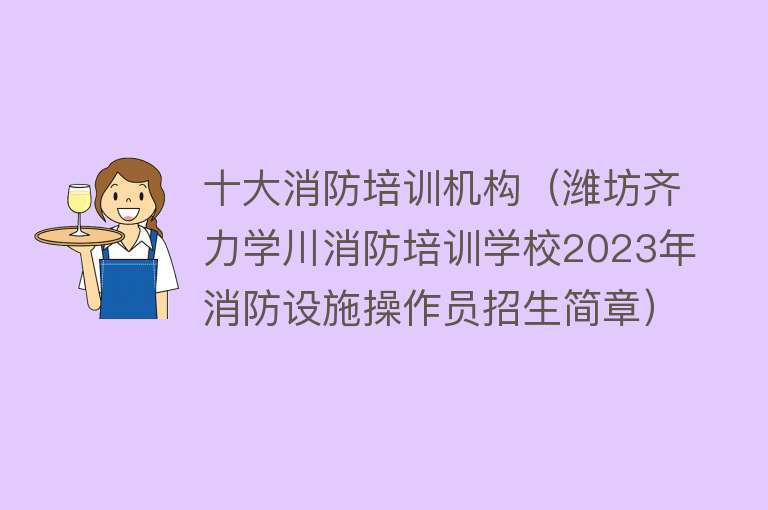 十大消防培训机构（潍坊齐力学川消防培训学校2023年消防设施操作员招生简章）