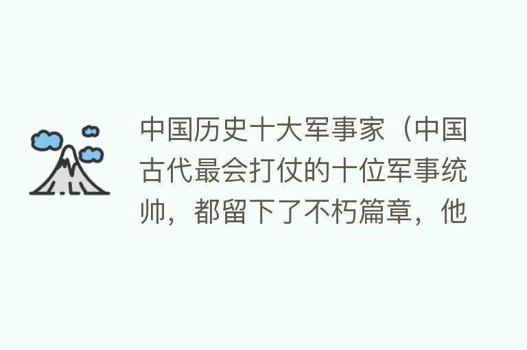 中国历史十大军事家（中国古代最会打仗的十位军事统帅，都留下了不朽篇章，他们都是谁）