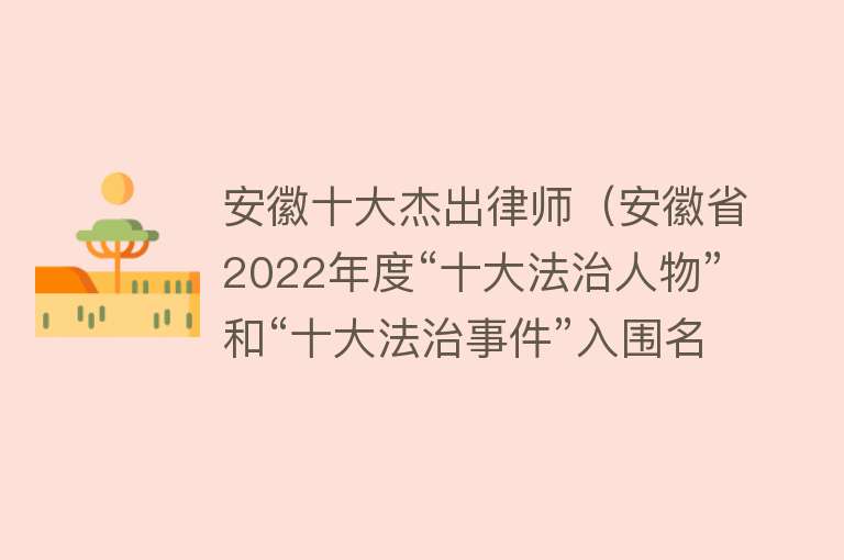 安徽十大杰出律师（安徽省2022年度“十大法治人物”和“十大法治事件”入围名单出炉）