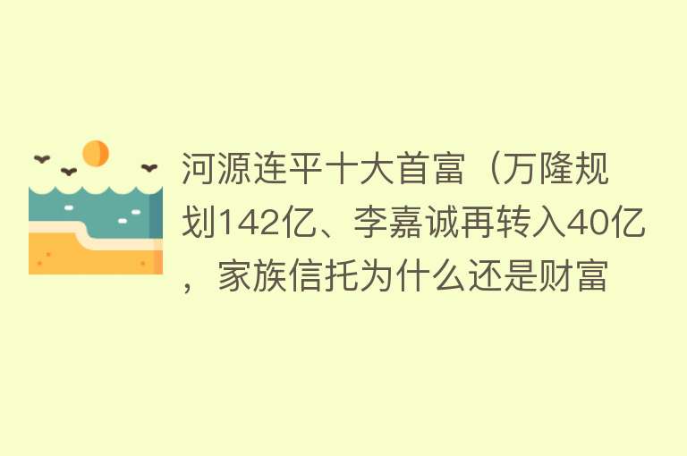 河源连平十大首富（万隆规划142亿、李嘉诚再转入40亿，家族信托为什么还是财富传承最优先之一？）