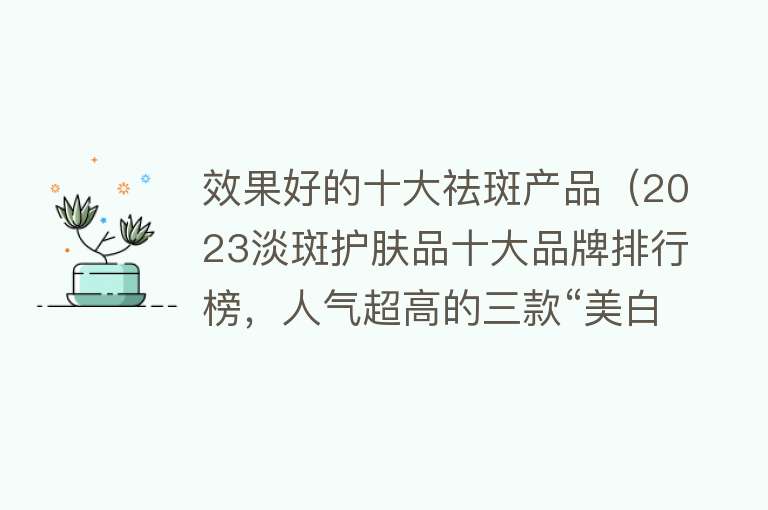 效果好的十大祛斑产品（2023淡斑护肤品十大品牌排行榜，人气超高的三款“美白精华”）