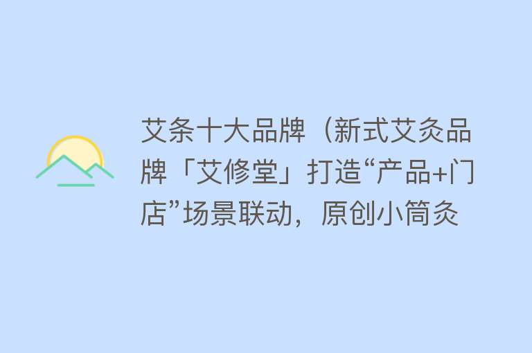 艾条十大品牌（新式艾灸品牌「艾修堂」打造“产品+门店”场景联动，原创小筒灸累计销售1700万+灸）