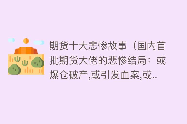 期货十大悲惨故事（国内首批期货大佬的悲惨结局：或爆仓破产,或引发血案,或...）