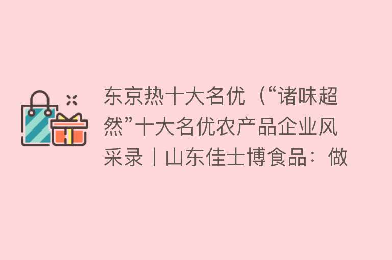 东京热十大名优（“诸味超然”十大名优农产品企业风采录丨山东佳士博食品：做百年企业 创世界名牌）