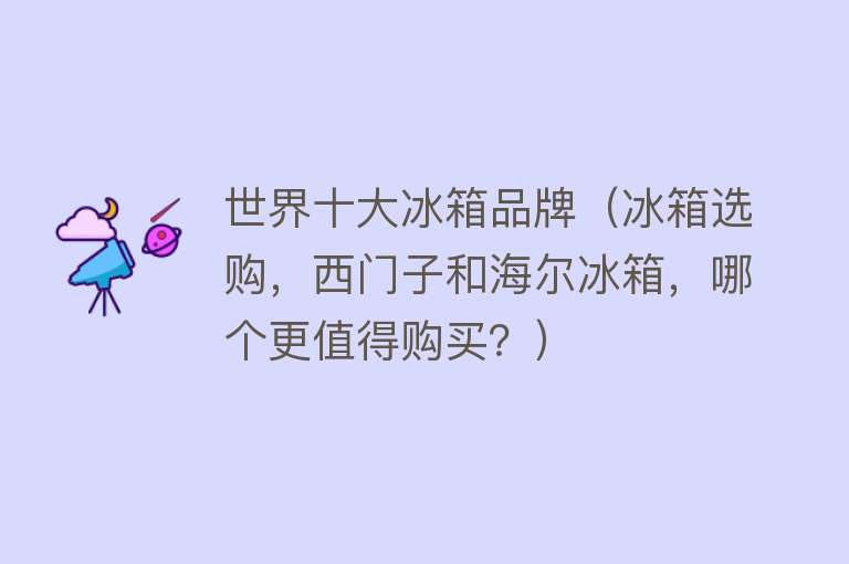 世界十大冰箱品牌（冰箱选购，西门子和海尔冰箱，哪个更值得购买？）