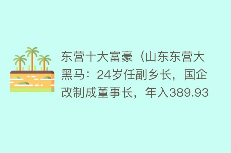 东营十大富豪（山东东营大黑马：24岁任副乡长，国企改制成董事长，年入389.93亿）