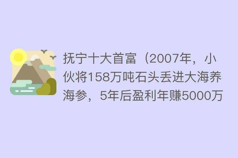 抚宁十大首富（2007年，小伙将158万吨石头丢进大海养海参，5年后盈利年赚5000万）