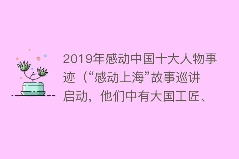 2019年感动中国十大人物事迹（“感动上海”故事巡讲启动，他们中有大国工匠、道德楷模……）