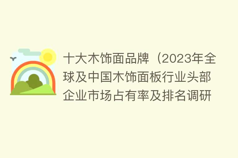 十大木饰面品牌（2023年全球及中国木饰面板行业头部企业市场占有率及排名调研报告）